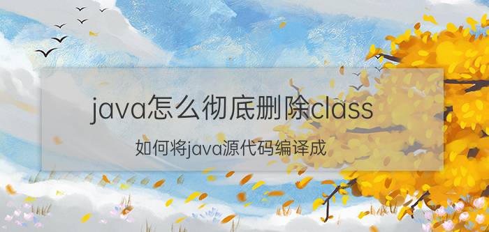 java怎么彻底删除class 如何将java源代码编译成.class？